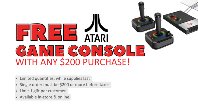 Free Atari game console with any purchase of $200 or more!  Limited quantities, while supplies last.  Single order must be $200 or more before taxes.  Limit 1 gift per customer.  Available in-store and online.